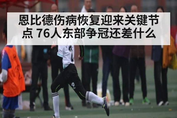 恩比德伤病恢复迎来关键节点 76人东部争冠还差什么