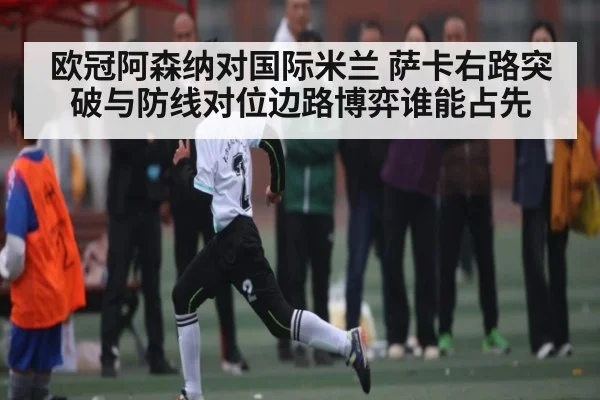 欧冠阿森纳对国际米兰 萨卡右路突破与防线对位边路博弈谁能占先