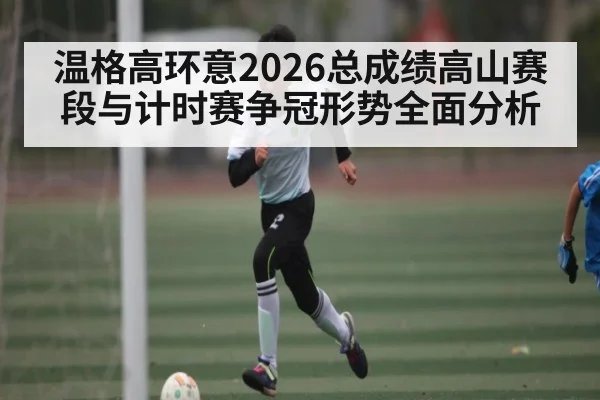 温格高环意2026总成绩高山赛段与计时赛争冠形势全面分析