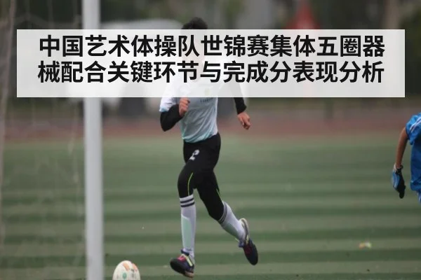 中国艺术体操队世锦赛集体五圈器械配合关键环节与完成分表现分析